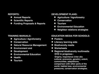 REPORTS:                          DEVELOPMENT PLANS:
    Annual Reports                    Agriculture / Agroforestry
    Scientiﬁc Reports                 Conservation
    Funding Proposals & Reports       Tourism
                                      Environmental Education
                                      Neighbor relations strategies

TRAINING MANUALS:                 EDUCATION MEDIA FOR SCHOOLS:
    Agriculture / Agroforestry      Posters
    Conservation                    Literacy learning aids
    Natural Resource Management     Biodiversity media
    Environment and                 Worksheets
    Development                     Regional biodiversity multimedia
    Environmental Education         DVD in progress:-
    Health                          Origins, importance (inter alia
                                    cultural, economic, genetic), extent,
    Tourism                         communities, adaptations,
                                    comparison with other parts of the
                                    world, habitat loss, environmental
                                    pressures, conservation strategies.
 