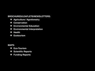 BROCHURES/LEAFLETS/NEWSLETTERS:
    Agriculture / Agroforestry
    Conservation
    Environmental Education
    Environmental Interpretation
    Health
    Ecotourism



MAPS:
    Eco-Tourism
    Scientiﬁc Reports
    Funding Reports
 