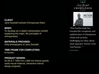 CLIENT:
Jane Goodall Institute Chimpanzee Eden

BRIEF:
To develop an in-depth interpretation exhibit
explaining the origin, life and plight of
chimpanzees.

MATERIALS PROVIDED:
Only photographs of Jane Goodall.

TIME FRAME FOR COMPLETION:
6 months.

PRODUCT DESIGN:
24 A0 & 7 1000 mm x 600 mm theme panels,
audio-visual material, interactive interior
design proposal.
 