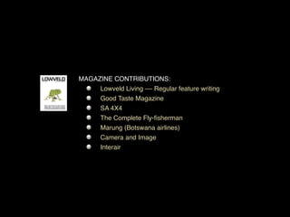 MAGAZINE CONTRIBUTIONS:
     Lowveld Living –– Regular feature writing
     Good Taste Magazine
     SA 4X4
     The Complete Fly-ﬁsherman
     Marung (Botswana airlines)
     Camera and Image
     Interair
 