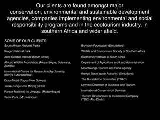 Our clients are found amongst major
   conservation, environmental and sustainable development
  agencies, companies implementing environmental and social
    responsibility programs and in the ecotourism industry, in
                 southern Africa and wider aﬁeld.
SOME OF OUR CLIENTS:
South African National Parks                          Biovision Foundation (Switzerland)

Kruger National Park                                  Wildlife and Environment Society of Southern Africa

Jane Goodall Institute (South Africa)                 Biodiversity Institute of South Africa

African Wildlife Foundation, (Mozambique, Botswana,   Department of Agriculture and Land Administration
Zambia)
                                                      Mpumalanga Tourism and Parks Agency
International Centre for Research in Agroforestry,
(Kenya / Mozambique)                                  Komati Basin Water Authority, (Swaziland)

ExxonMobil (Papua New Guinea)                         The Rural Action Committee (TRAC)

Tenke-Fungurume Mining (DRC)                          Lowveld Chamber of Business and Tourism

Parque Nacional do Limpopo, (Mozambique)              International Conservation Services

Sabie Park, (Mozambique)                              Tourism Development & Investment Company
                                                      (TDIC -Abu Dhabi)
 