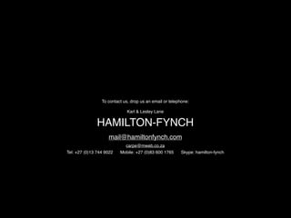 To contact us, drop us an email or telephone:

                              Karl & Lesley Lane


               HAMILTON-FYNCH
                    mail@hamiltonfynch.com
                            carpe@mweb.co.za
Tel: +27 (0)13 744 9022   Mobile: +27 (0)83 600 1765     Skype: hamilton-fynch
 