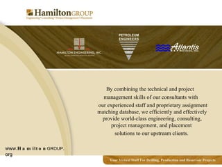 By combining the technical and project management skills of our consultants with our experienced staff and proprietary assignment matching database, we efficiently and effectively provide world-class engineering, consulting, project management, and placement  solutions to our upstream clients. www. Hamilton GROUP .org 