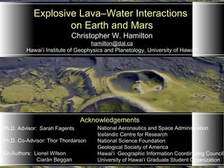 Christopher W. Hamilton [email_address] Hawai‘i Institute of Geophysics and Planetology, University of Hawai‘i   Explosive Lava–Water Interactions  on Earth and Mars Ph.D. Co-Advisor: Thor Thordarson   Co-Authors:  Lionel Wilson Ciarán Beggan Ph.D. Advisor:  Sarah Fagents Acknowledgements   National Aeronautics and Space Administration  Icelandic Centre for Research  National Science Foundation Geological Society of America Hawai ‘i  Geographic Information Coordinating Council  University of Hawai ‘i  Graduate Student Organization    
