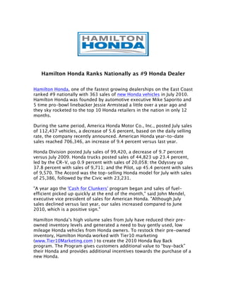 Hamilton Honda Ranks Nationally as #9 Honda Dealer

Hamilton Honda, one of the fastest growing dealerships on the East Coast
ranked #9 nationally with 363 sales of new Honda vehicles in July 2010.
Hamilton Honda was founded by automotive executive Mike Saporito and
5 time pro-bowl linebacker Jessie Armstead a little over a year ago and
they sky rocketed to the top 10 Honda retailers in the nation in only 12
months.

During the same period, America Honda Motor Co., Inc., posted July sales
of 112,437 vehicles, a decrease of 5.6 percent, based on the daily selling
rate, the company recently announced. American Honda year-to-date
sales reached 706,346, an increase of 9.4 percent versus last year.

Honda Division posted July sales of 99,420, a decrease of 9.7 percent
versus July 2009. Honda trucks posted sales of 44,823 up 23.4 percent,
led by the CR-V, up 0.9 percent with sales of 20,058; the Odyssey up
37.8 percent with sales of 9,711; and the Pilot, up 45.4 percent with sales
of 9,570. The Accord was the top-selling Honda model for July with sales
of 25,386, followed by the Civic with 23,231.

"A year ago the 'Cash for Clunkers' program began and sales of fuel-
efficient picked up quickly at the end of the month," said John Mendel,
executive vice president of sales for American Honda. "Although July
sales declined versus last year, our sales increased compared to June
2010, which is a positive sign."

Hamilton Honda’s high volume sales from July have reduced their pre-
owned inventory levels and generated a need to buy gently used, low
mileage Honda vehicles from Honda owners. To restock their pre-owned
inventory, Hamilton Honda worked with Tier10 marketing
(www.Tier10Marketing.com ) to create the 2010 Honda Buy Back
program. The Program gives customers additional value to “buy-back”
their Honda and provides additional incentives towards the purchase of a
new Honda.
 