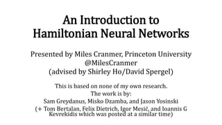 An Introduction to
Hamiltonian Neural Networks
Presented by Miles Cranmer, Princeton University
@MilesCranmer
(advised by Shirley Ho/David Spergel)
This is based on none of my own research.
The work is by:
Sam Greydanus, Misko Dzamba, and Jason Yosinski
(+ Tom Bertalan, Felix Dietrich, Igor Mesić, and Ioannis G
Kevrekidis which was posted at a similar time)
 
