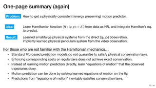 / xx
One-page summary (again)
For those who are not familiar with the Hamiltonian mechanics…

• Standard ML-based prediction models do not guarantee to satisfy physical conservation laws.

• Enforcing corresponding costs or regularizers does not achieve exact conservation.

• Instead of learning motion predictors directly, learn “equations of motion” that the observed
trajectories obey.

• Motion prediction can be done by solving learned equations of motion on the ﬂy.

• Predictions from “equations of motion” inevitably satisﬁes conservation laws.
How to get a physically consistent (energy preserving) motion predictor.
Learn Hamiltonian function ( ) from data as NN, and integrate Hamilton’s eq.

to predict.
Problem:
Idea:
Result: Learned small/large physical systems from the direct (qt, pt) observation.

Implicitly learned physical pendulum system from the video observation.
H : (q, p) ↦ E
!13
 