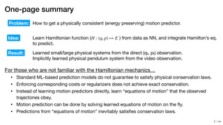 / xx
One-page summary
For those who are not familiar with the Hamiltonian mechanics…

• Standard ML-based prediction models do not guarantee to satisfy physical conservation laws.

• Enforcing corresponding costs or regularizers does not achieve exact conservation.

• Instead of learning motion predictors directly, learn “equations of motion” that the observed
trajectories obey.

• Motion prediction can be done by solving learned equations of motion on the ﬂy.

• Predictions from “equations of motion” inevitably satisﬁes conservation laws.
How to get a physically consistent (energy preserving) motion predictor.
Learn Hamiltonian function ( ) from data as NN, and integrate Hamilton’s eq.

to predict.
Problem:
Idea:
Result: Learned small/large physical systems from the direct (qt, pt) observation.

Implicitly learned physical pendulum system from the video observation.
H : (q, p) ↦ E
!2
 