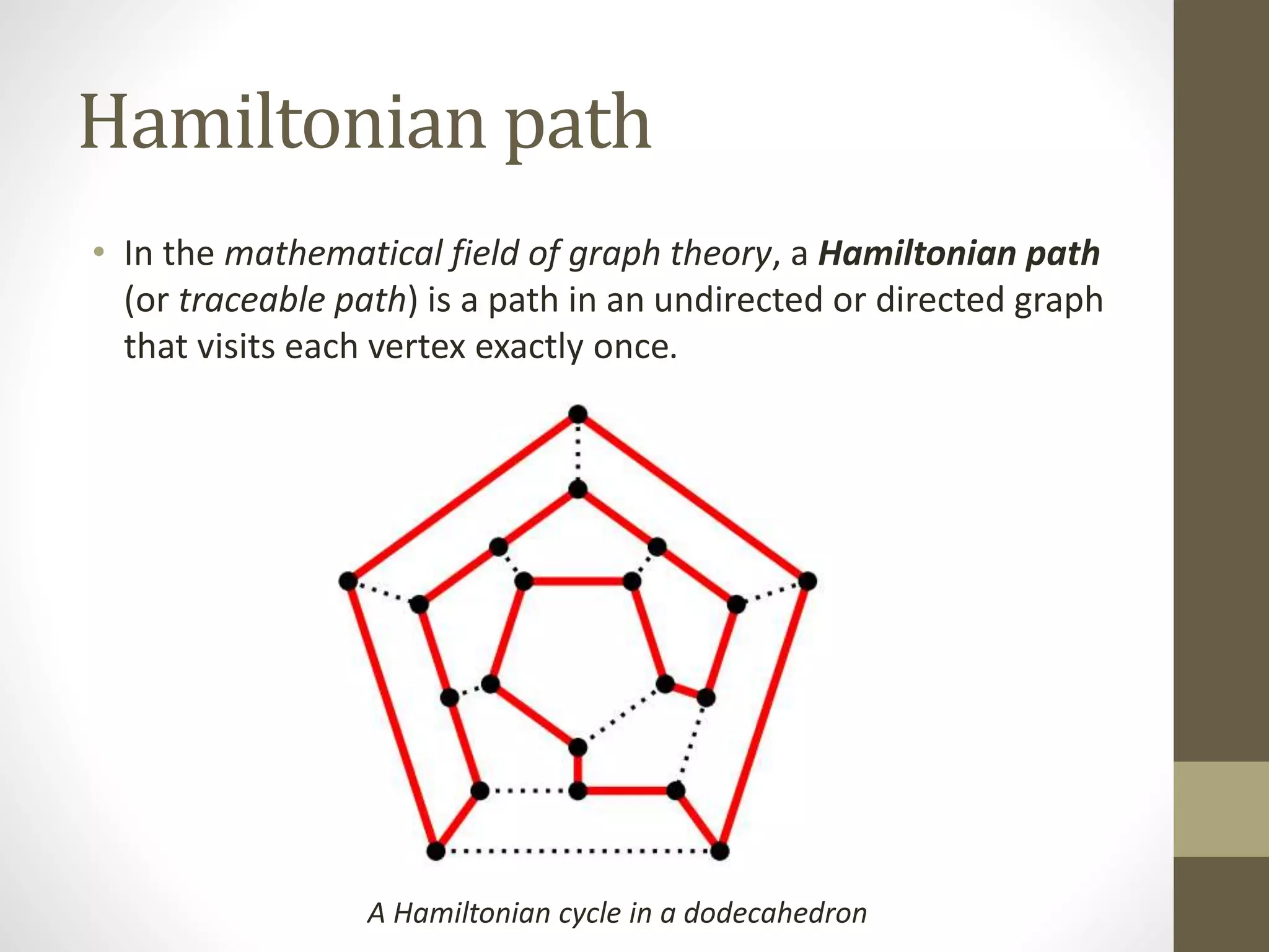 Hamiltonian path
• In the mathematical field of graph theory, a Hamiltonian path
(or traceable path) is a path in an undirected or directed graph
that visits each vertex exactly once.
A Hamiltonian cycle in a dodecahedron
 