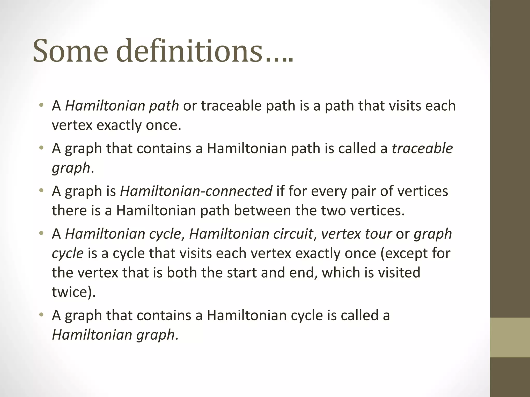 Some definitions….
• A Hamiltonian path or traceable path is a path that visits each
vertex exactly once.
• A graph that contains a Hamiltonian path is called a traceable
graph.
• A graph is Hamiltonian-connected if for every pair of vertices
there is a Hamiltonian path between the two vertices.
• A Hamiltonian cycle, Hamiltonian circuit, vertex tour or graph
cycle is a cycle that visits each vertex exactly once (except for
the vertex that is both the start and end, which is visited
twice).
• A graph that contains a Hamiltonian cycle is called a
Hamiltonian graph.
 