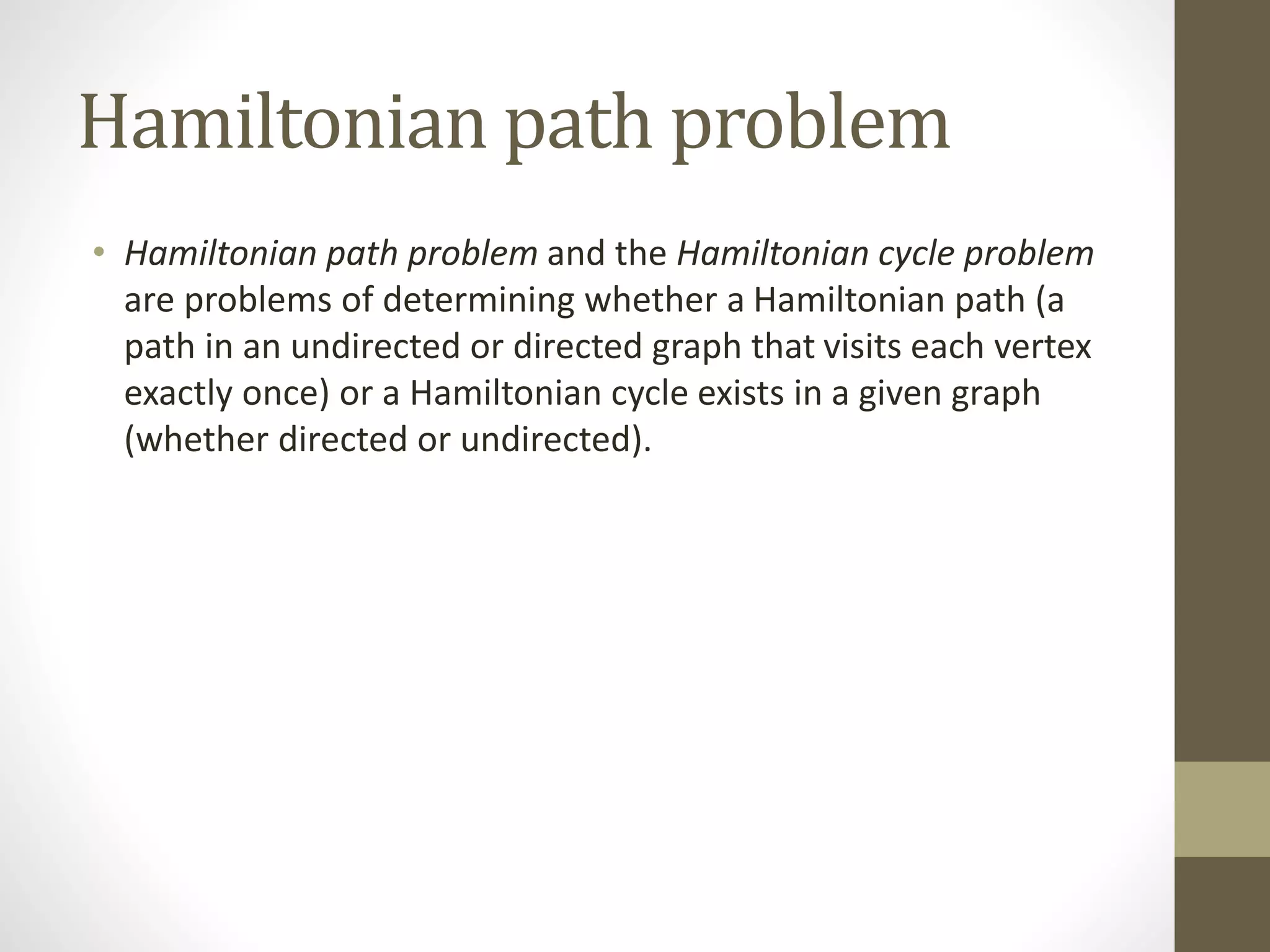 Hamiltonian path problem
• Hamiltonian path problem and the Hamiltonian cycle problem
are problems of determining whether a Hamiltonian path (a
path in an undirected or directed graph that visits each vertex
exactly once) or a Hamiltonian cycle exists in a given graph
(whether directed or undirected).
 