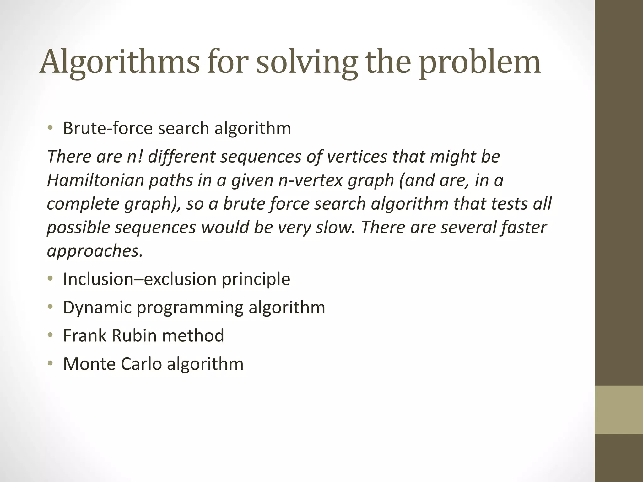 Algorithms for solving the problem
• Brute-force search algorithm
There are n! different sequences of vertices that might be
Hamiltonian paths in a given n-vertex graph (and are, in a
complete graph), so a brute force search algorithm that tests all
possible sequences would be very slow. There are several faster
approaches.
• Inclusion–exclusion principle
• Dynamic programming algorithm
• Frank Rubin method
• Monte Carlo algorithm
 