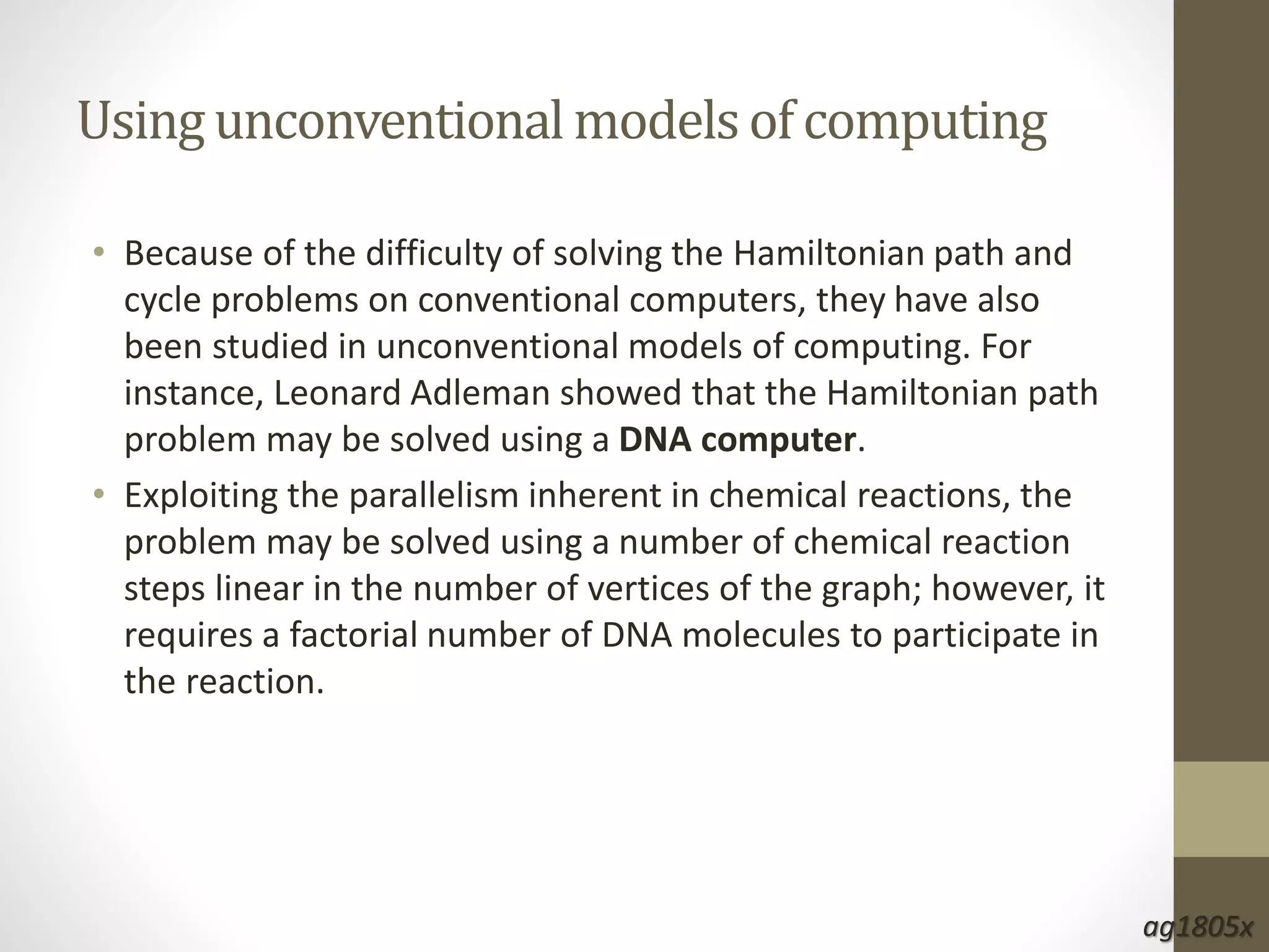 Usingunconventional models of computing
• Because of the difficulty of solving the Hamiltonian path and
cycle problems on conventional computers, they have also
been studied in unconventional models of computing. For
instance, Leonard Adleman showed that the Hamiltonian path
problem may be solved using a DNA computer.
• Exploiting the parallelism inherent in chemical reactions, the
problem may be solved using a number of chemical reaction
steps linear in the number of vertices of the graph; however, it
requires a factorial number of DNA molecules to participate in
the reaction.
ag1805x
 