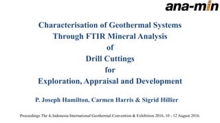 Characterisation of Geothermal Systems
Through FTIR Mineral Analysis
of
Drill Cuttings
for
Exploration, Appraisal and Development
P. Joseph Hamilton, Carmen Harris & Sigrid Hillier
Proceedings The 4th Indonesia International Geothermal Convention & Exhibition 2016, 10 - 12 August 2016.
 
