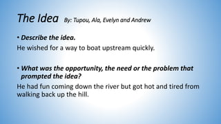The Idea By: Tupou, Ala, Evelyn and Andrew
• Describe the idea.
He wished for a way to boat upstream quickly.
• What was the opportunity, the need or the problem that
prompted the idea?
He had fun coming down the river but got hot and tired from
walking back up the hill.
 