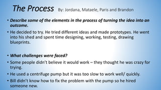 The Process By: Jordana, Mataele, Paris and Brandon
• Describe some of the elements in the process of turning the idea into an
outcome.
• He decided to try. He tried different ideas and made prototypes. He went
into his shed and spent time designing, working, testing, drawing
blueprints.
• What challenges were faced?
• Some people didn’t believe it would work – they thought he was crazy for
trying.
• He used a centrifuge pump but it was too slow to work well/ quickly.
• Bill didn’t know how to fix the problem with the pump so he hired
someone new.
 
