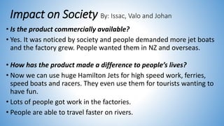 Impact on Society By: Issac, Valo and Johan
• Is the product commercially available?
• Yes. It was noticed by society and people demanded more jet boats
and the factory grew. People wanted them in NZ and overseas.
• How has the product made a difference to people’s lives?
• Now we can use huge Hamilton Jets for high speed work, ferries,
speed boats and racers. They even use them for tourists wanting to
have fun.
• Lots of people got work in the factories.
• People are able to travel faster on rivers.
 