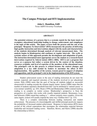 NATIONAL FORUM OF EDUCATIONAL ADMINISTRATION AND SUPERVISION JOURNAL
                        VOLUME 27, NUMBER 4, 2010




          The Campus Principal and RTI Implementation

                               John L. Hamilton, EdD
                            Texas A&M University-Texarkana



                                       ABSTRACT

The potential existence of a process that is a systemic match for the basic tenets of
exemplary educational leadership leading to change, achievement, and compliance
is the topic of this article. The paper reviews both the process and the role of the
principal. “Response To Intervention” (RTI) incorporates the practice of delivering
high quality instruction and interventions aligned with the needs and characteristics
of the students determined through analysis of relevant measurement data. The
analysis begins in Kindergarten and continues at regular intervals. The cyclic or
systemic nature of this approach permits the development and adaptation of goals.
The instruction determined most appropriate serves the student as a research-based
intervention required by federal statute (IDEA 2004). RTI is not a program that
serves as a panacea but rather a system driven by the context of the situation,
resources available, and level of expertise of the members of the educational team.
The principal’s role in this process is critical because the context changes and
adaptation is a key skill needed by leaders to maximize the affect of RTI
implementation. The qualities of the system, reasons posed in support of adoption
and opposition, and the principal’s role in the implementation of the RTI system.

        Student achievement scores in the area of reading instruction do not meet the
desired, expected, and required outcomes of the students involved in our educational
system. Dole (2004) notes that the goal of having all students judged as successful
unsuccessful in reading exceeds the remains largely unmet. Justice (2006) states that the
number of students reported a threshold limit that “can be attributed to „natural causes‟ or
even normal variability. (p. 285). Moats (1999) and Blankenship (2006) contend teaching
reading is as complex as rocket science. Blankenship‟s perspective is from the
perspective of a teacher who works with visually impaired students. Moeneaney, Lose,
and Schwartz (2006) stated that reading is “…almost certainly more complex. Given the
same imputs, rockets will usually respond the same way. Children don‟t” (p. 125).
        There is a complex relationship between reading instruction and student
achievement. The presence of a knowledgeable and skillful principal positively impacts
the probability of increased student achievement. Response to Intervention (RTI) meets
several of the critical expectations that encompass the relationship expected between
leadership and increased reading scores. Hamilton, Brown, and Harris (2006) describe
the relationship as follows.



                                             1
 
