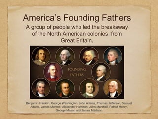 America’s Founding Fathers
A group of people who led the breakaway
of the North American colonies from
Great Britain.
Benjamin Franklin, George Washington, John Adams, Thomas Jefferson, Samuel
Adams, James Monroe, Alexander Hamilton, John Marshall, Patrick Henry,
George Mason and James Madison
 