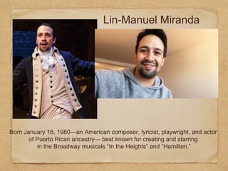 Lin-Manuel Miranda
Born January 16, 1980—an American composer, lyricist, playwright, and actor
of Puerto Rican ancestry— best known for creating and starring
in the Broadway musicals “In the Heights” and “Hamilton.”
 
