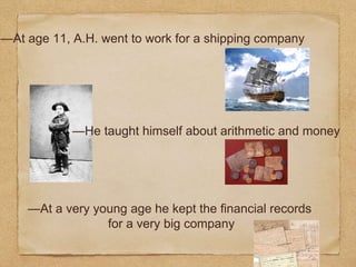 —At age 11, A.H. went to work for a shipping company
—He taught himself about arithmetic and money
—At a very young age he kept the financial records
for a very big company
 