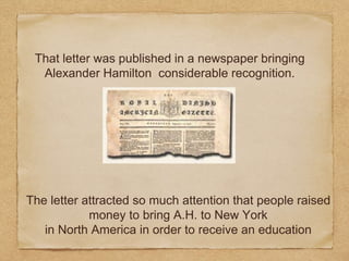 That letter was published in a newspaper bringing
Alexander Hamilton considerable recognition.
The letter attracted so much attention that people raised
money to bring A.H. to New York
in North America in order to receive an education
 
