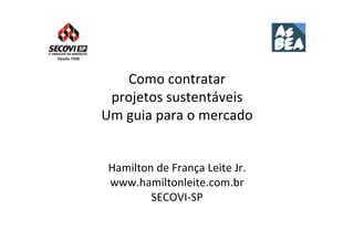 Como	
  contratar	
  	
  
 projetos	
  sustentáveis	
  	
  
Um	
  guia	
  para	
  o	
  mercado	
  


 Hamilton	
  de	
  França	
  Leite	
  Jr.	
  
 www.hamiltonleite.com.br	
  
         SECOVI-­‐SP	
  
 