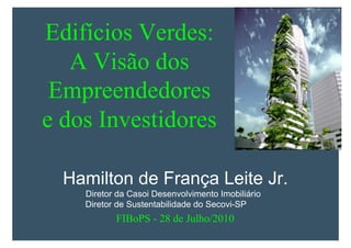 Edifícios Verdes:
       A Visão dos
     Empreendedores
    e dos Investidores

      Hamilton de França Leite Jr.
I       Diretor da Casoi Desenvolvimento Imobiliário
        Diretor de Sustentabilidade do Secovi-SP
               FIBoPS - 28 de Julho/2010
 
