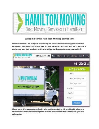 Welcome to the Hamilton Moving Services Inc
Hamilton Movers is the company you can depend on in America for many years. Hamilton
Movers was established in the year 2000 to cater and serve customers who are looking for a
moving company that is reliable and trustworthy providing great moving services 24/7,
All year round. We move customers locally or long distance, whether it is a residential, office, or a
business move. We have been moving thousands of customers around the country with great care
and expertise.
 