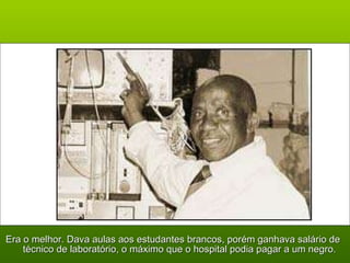 Era o melhor. Dava aulas aos estudantes brancos, porém ganhava salário de técnico de laboratório, o máximo que o hospital podia pagar a um negro. 