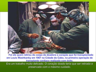       Foi ele quem retirou do corpo da doadora o coração que foi transplantado em Louis Washkanky em 1967 na Cidade do Cabo, na primeira operação de transplante cardíaco realizada com êxito. Era um trabalho muito delicado. O coração doado teria que ser retirado e preservado com o máximo cuidado. 