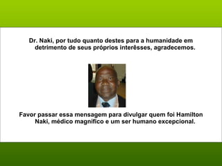 Dr. Naki, por tudo quanto destes para a humanidade em 
detrimento de seus próprios interêsses, agradecemos. 
Favor passar essa mensagem para divulgar quem foi Hamilton 
Naki, médico magnífico e um ser humano excepcional. 
