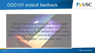 “I feel as the content could have been taught
through modules or guided notes etc. Some
weeks there was a lot of content to learn, and I
feel as though I didn't need to focus on some of
the information” (OCC101 eValu8, 2018)
Photo by Michail Sapiton on Unsplash
OCC101 eValu8 feedback
 