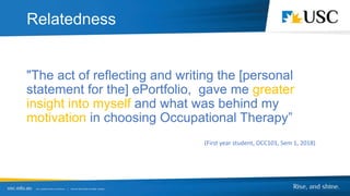 Relatedness
"The act of reflecting and writing the [personal
statement for the] ePortfolio, gave me greater
insight into myself and what was behind my
motivation in choosing Occupational Therapy”
(First year student, OCC101, Sem 1, 2018)
Relatedness
 