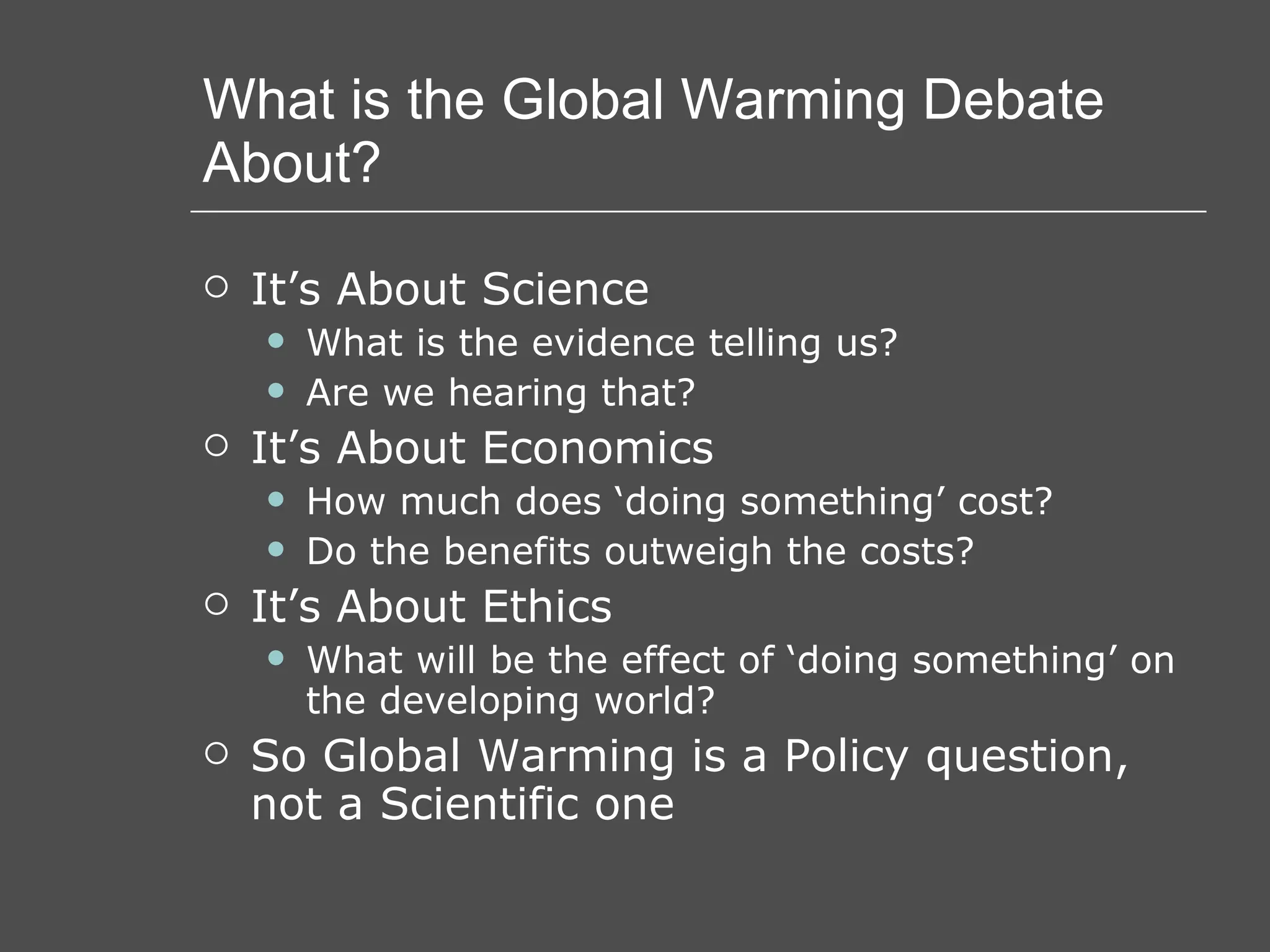 What is the Global Warming Debate About? It’s About Science What is the evidence telling us? Are we hearing that? It’s About Economics How much does ‘doing something’ cost? Do the benefits outweigh the costs? It’s About Ethics What will be the effect of ‘doing something’ on the developing world? So Global Warming is a Policy question, not a Scientific one 