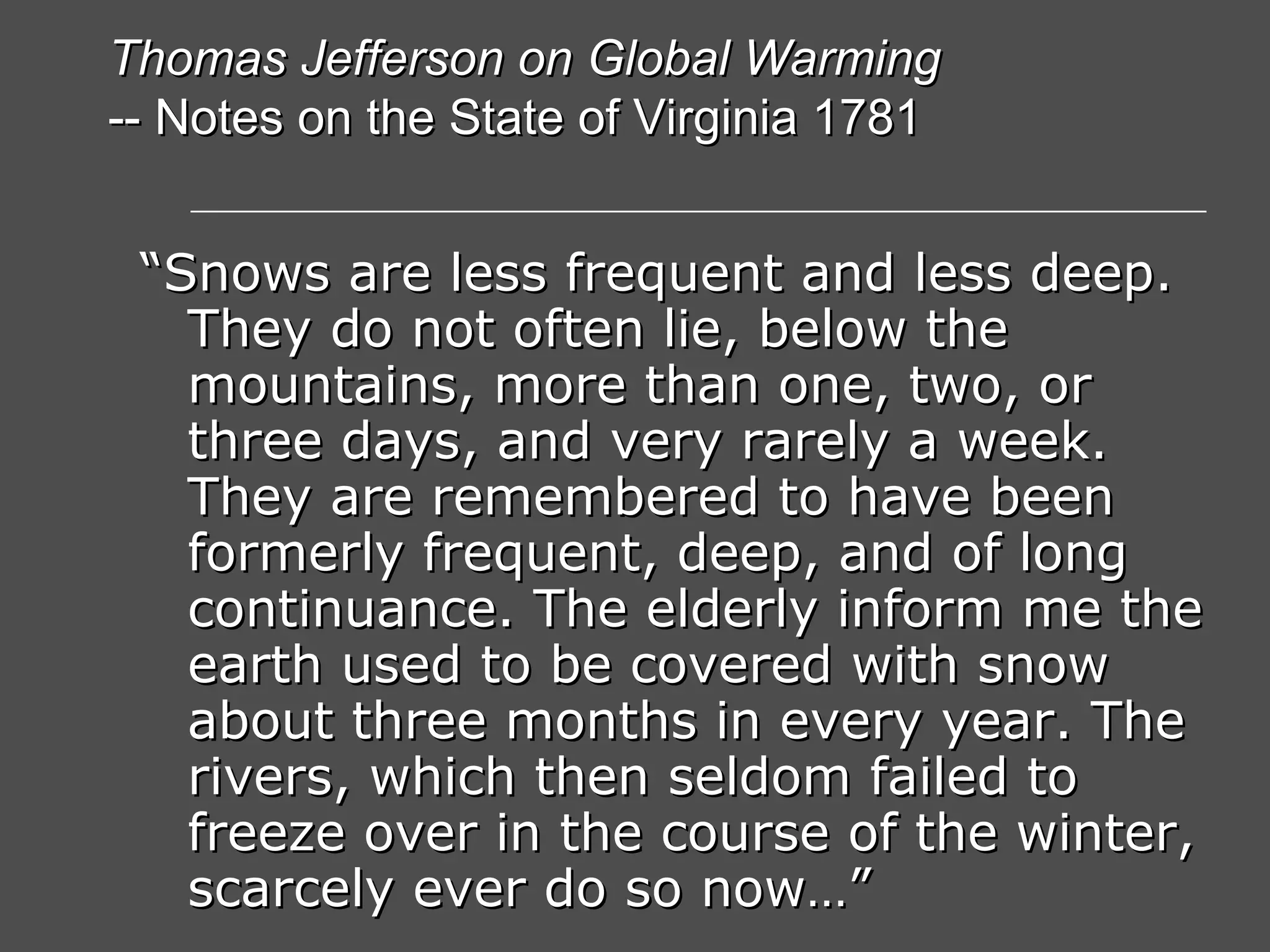 “ Snows are less frequent and less deep. They do not often lie, below the mountains, more than one, two, or three days, and very rarely a week. They are remembered to have been formerly frequent, deep, and of long continuance. The elderly inform me the earth used to be covered with snow about three months in every year. The rivers, which then seldom failed to freeze over in the course of the winter, scarcely ever do so now…” Thomas Jefferson on Global Warming -- Notes on the State of Virginia 1781 