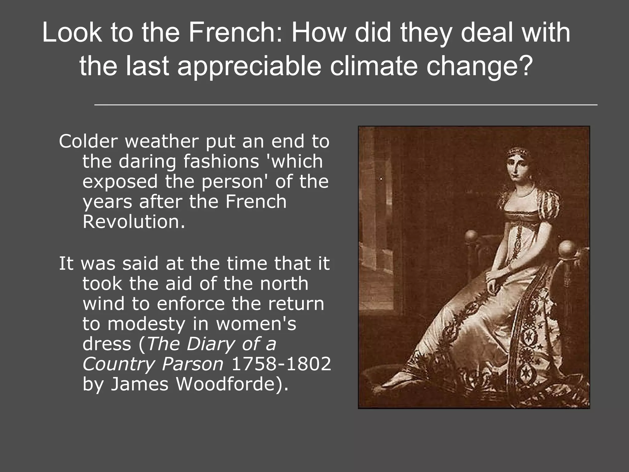 Colder weather put an end to the daring fashions 'which exposed the person' of the years after the French Revolution. It was said at the time that it took the aid of the north wind to enforce the return to modesty in women's dress ( The Diary of a Country Parson  1758-1802 by James Woodforde).   Look to the French: How did they deal with the last appreciable climate change? 