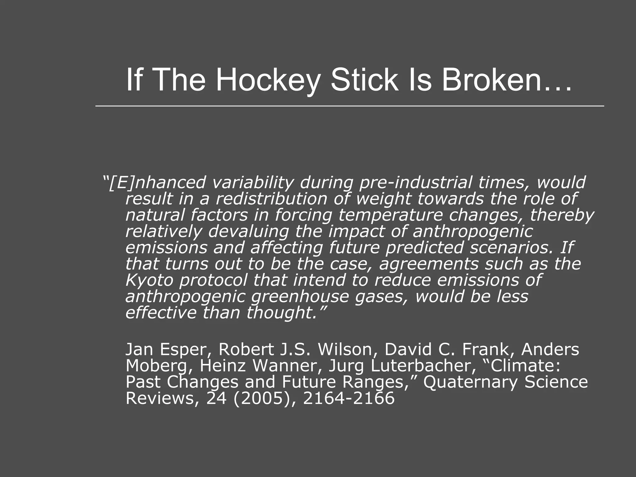 If The Hockey Stick Is Broken… “ [E]nhanced variability during pre-industrial times, would result in a redistribution of weight towards the role of natural factors in forcing temperature changes, thereby relatively devaluing the impact of anthropogenic emissions and affecting future predicted scenarios. If that turns out to be the case, agreements such as the Kyoto protocol that intend to reduce emissions of anthropogenic greenhouse gases, would be less effective than thought.” Jan Esper, Robert J.S. Wilson, David C. Frank, Anders Moberg, Heinz Wanner, Jurg Luterbacher, “Climate: Past Changes and Future Ranges,” Quaternary Science Reviews, 24 (2005), 2164-2166 