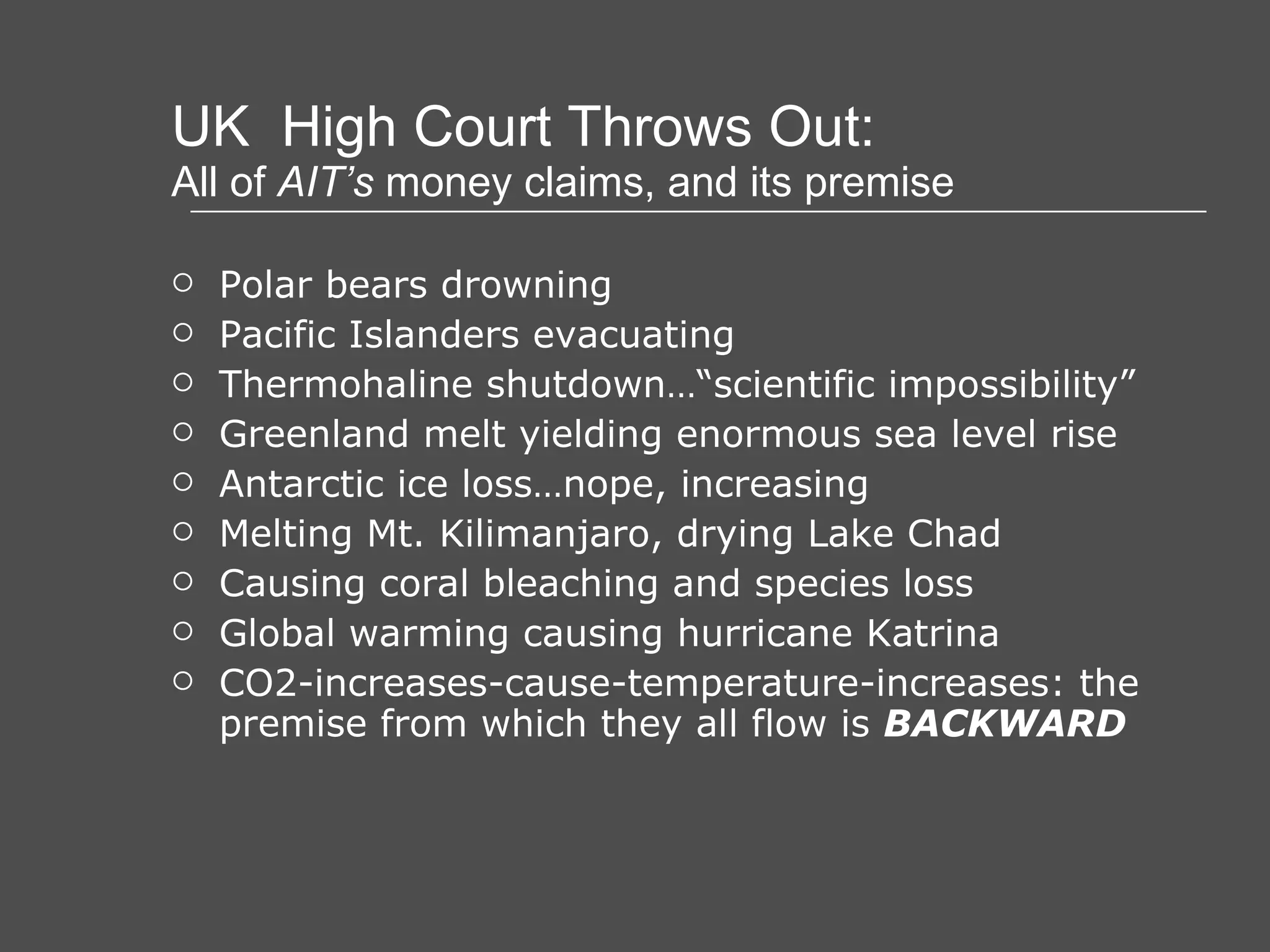 UK  High Court Throws Out: All of  AIT’s  money claims, and its premise Polar bears drowning Pacific Islanders evacuating Thermohaline shutdown…“scientific impossibility” Greenland melt yielding enormous sea level rise Antarctic ice loss…nope, increasing Melting Mt. Kilimanjaro, drying Lake Chad Causing coral bleaching and species loss Global warming causing hurricane Katrina CO2-increases-cause-temperature-increases: the premise from which they all flow is  BACKWARD 