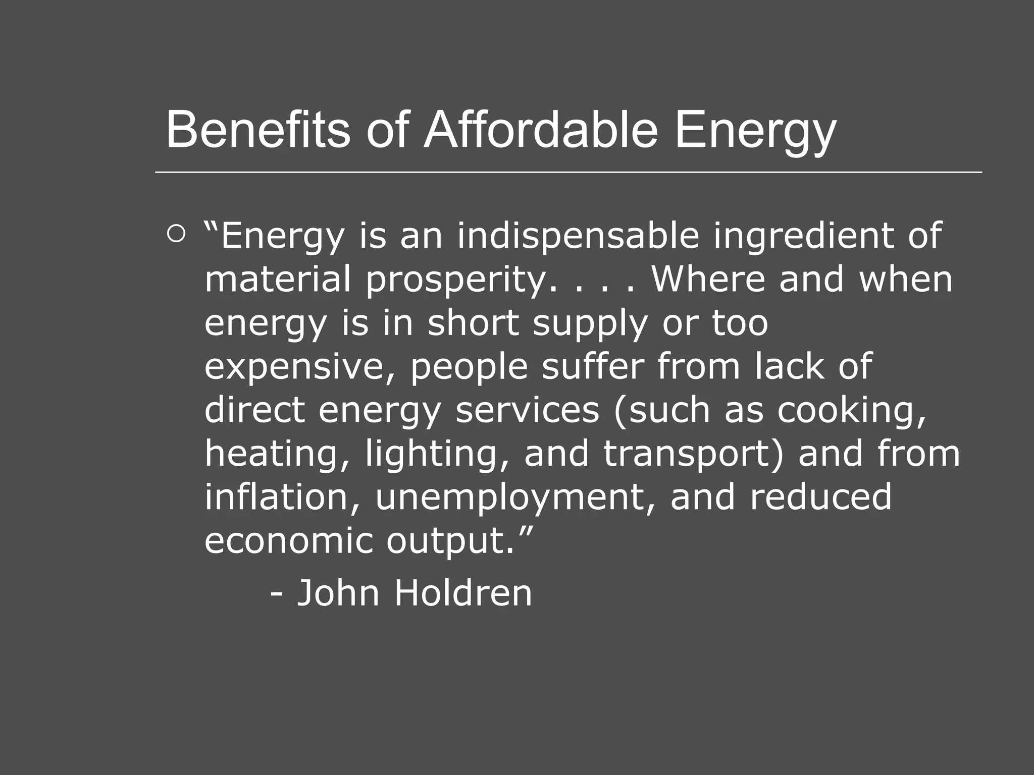 Benefits of Affordable Energy “ Energy is an indispensable ingredient of material prosperity. . . . Where and when energy is in short supply or too expensive, people suffer from lack of direct energy services (such as cooking, heating, lighting, and transport) and from inflation, unemployment, and reduced economic output.” - John Holdren 