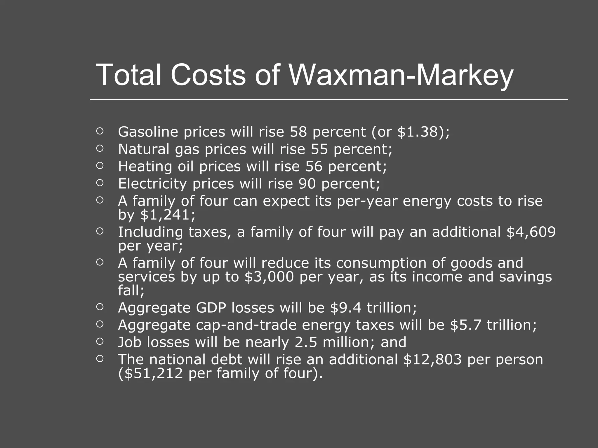 Total Costs of Waxman-Markey Gasoline prices will rise 58 percent (or $1.38);  Natural gas prices will rise 55 percent;  Heating oil prices will rise 56 percent;  Electricity prices will rise 90 percent;  A family of four can expect its per-year energy costs to rise by $1,241;  Including taxes, a family of four will pay an additional $4,609 per year;  A family of four will reduce its consumption of goods and services by up to $3,000 per year, as its income and savings fall;  Aggregate GDP losses will be $9.4 trillion;  Aggregate cap-and-trade energy taxes will be $5.7 trillion;  Job losses will be nearly 2.5 million; and  The national debt will rise an additional $12,803 per person ($51,212 per family of four). 