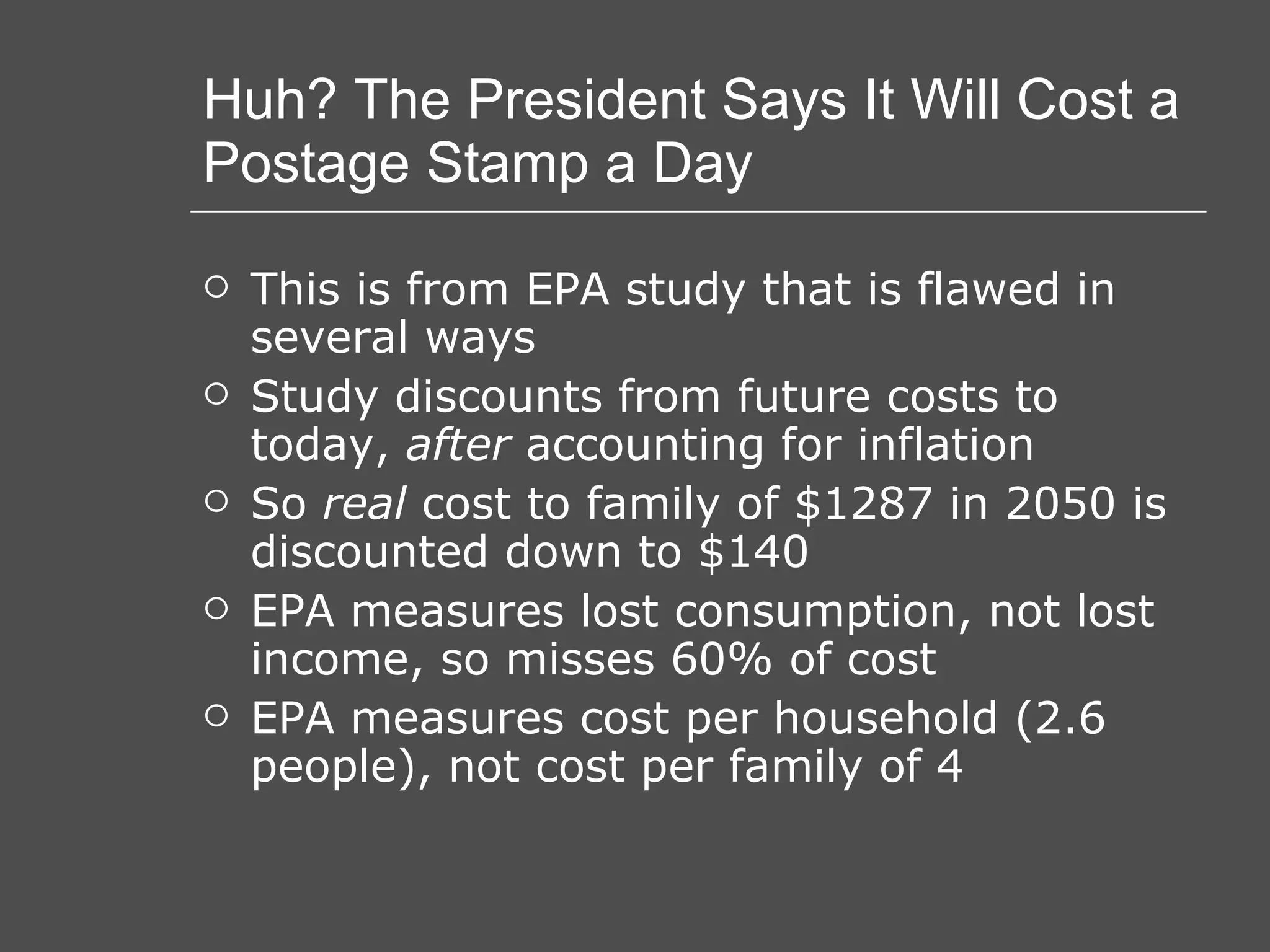 Huh? The President Says It Will Cost a Postage Stamp a Day This is from EPA study that is flawed in several ways Study discounts from future costs to today,  after  accounting for inflation So  real  cost to family of $1287 in 2050 is discounted down to $140 EPA measures lost consumption, not lost income, so misses 60% of cost EPA measures cost per household (2.6 people), not cost per family of 4 