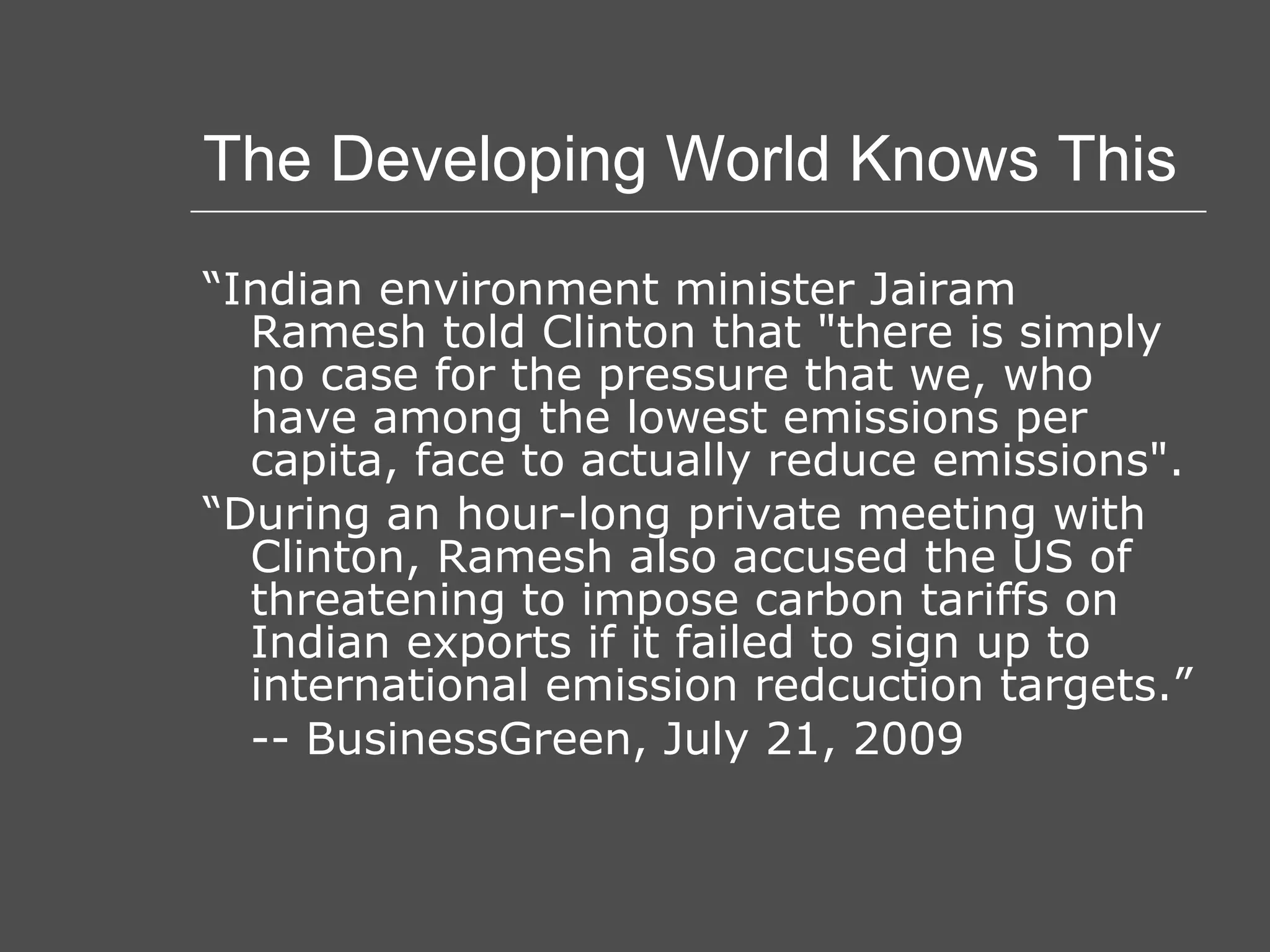 The Developing World Knows This “ Indian environment minister Jairam Ramesh told Clinton that &quot;there is simply no case for the pressure that we, who have among the lowest emissions per capita, face to actually reduce emissions&quot;. “ During an hour-long private meeting with Clinton, Ramesh also accused the US of threatening to impose carbon tariffs on Indian exports if it failed to sign up to international emission redcuction targets.” -- BusinessGreen, July 21, 2009 