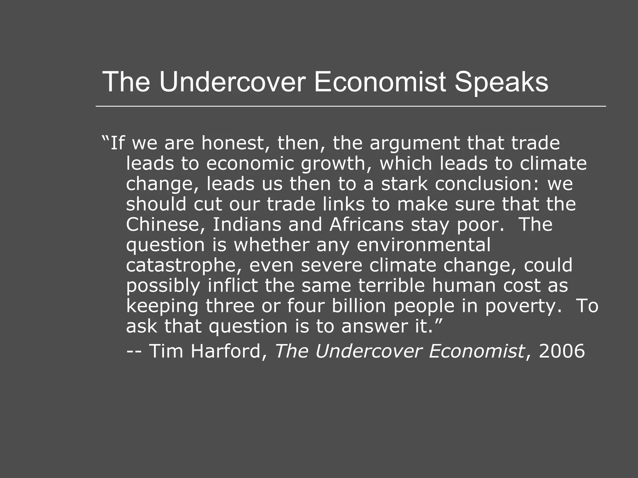 The Undercover Economist Speaks “ If we are honest, then, the argument that trade leads to economic growth, which leads to climate change, leads us then to a stark conclusion: we should cut our trade links to make sure that the Chinese, Indians and Africans stay poor.  The question is whether any environmental catastrophe, even severe climate change, could possibly inflict the same terrible human cost as keeping three or four billion people in poverty.  To ask that question is to answer it.” -- Tim Harford,  The Undercover Economist , 2006 