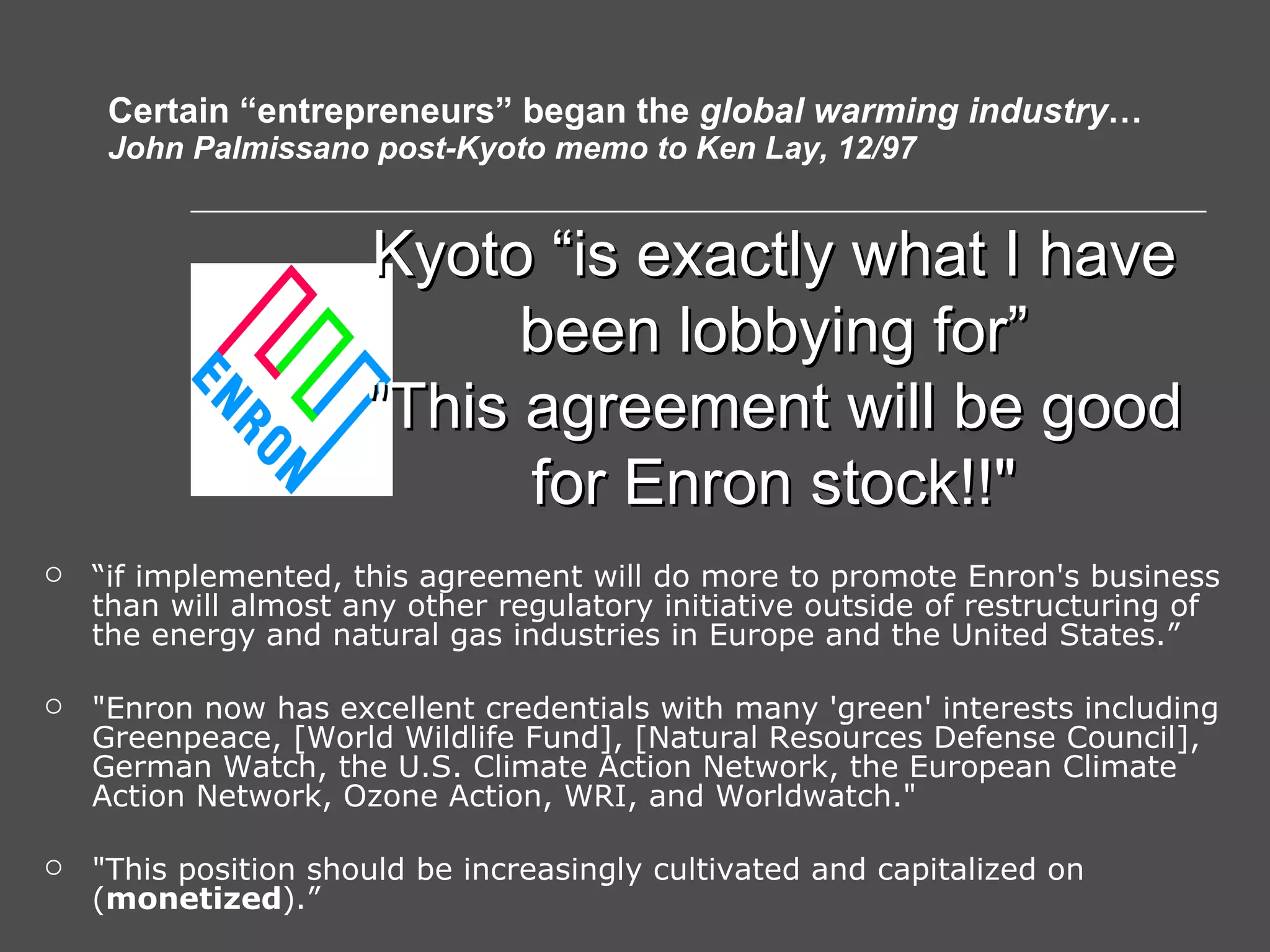 Certain “entrepreneurs” began the  global warming industry … John Palmissano post-Kyoto memo to Ken Lay, 12/97 “ if implemented, this agreement will do more to promote Enron's business than will almost any other regulatory initiative outside of restructuring of the energy and natural gas industries in Europe and the United States.” &quot;Enron now has excellent credentials with many 'green' interests including Greenpeace, [World Wildlife Fund], [Natural Resources Defense Council], German Watch, the U.S. Climate Action Network, the European Climate Action Network, Ozone Action, WRI, and Worldwatch.&quot;  &quot;This position should be increasingly cultivated and capitalized on ( monetized ).” Kyoto “is exactly what I have been lobbying for” &quot;This agreement will be good for Enron stock!!&quot; 