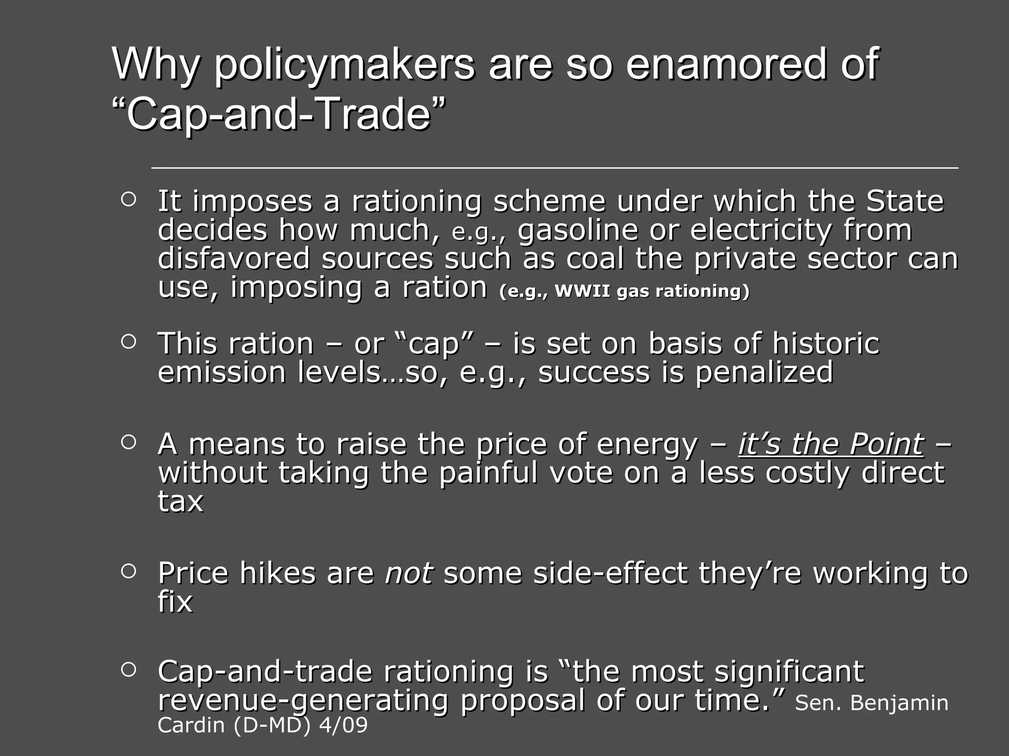Why policymakers are so enamored of “Cap-and-Trade” It imposes a rationing scheme under which the State decides how much,  e.g.,  gasoline or electricity from disfavored sources such as coal the private sector can use, imposing a ration  (e.g., WWII gas rationing) This ration – or “cap” – is set on basis of historic emission levels…so, e.g., success is penalized A means to raise the price of energy –  it’s the Point  – without taking the painful vote on a less costly direct tax Price hikes are  not  some side-effect they’re working to fix Cap-and-trade rationing is “the most significant revenue-generating proposal of our time.”   Sen. Benjamin Cardin (D-MD) 4/09 