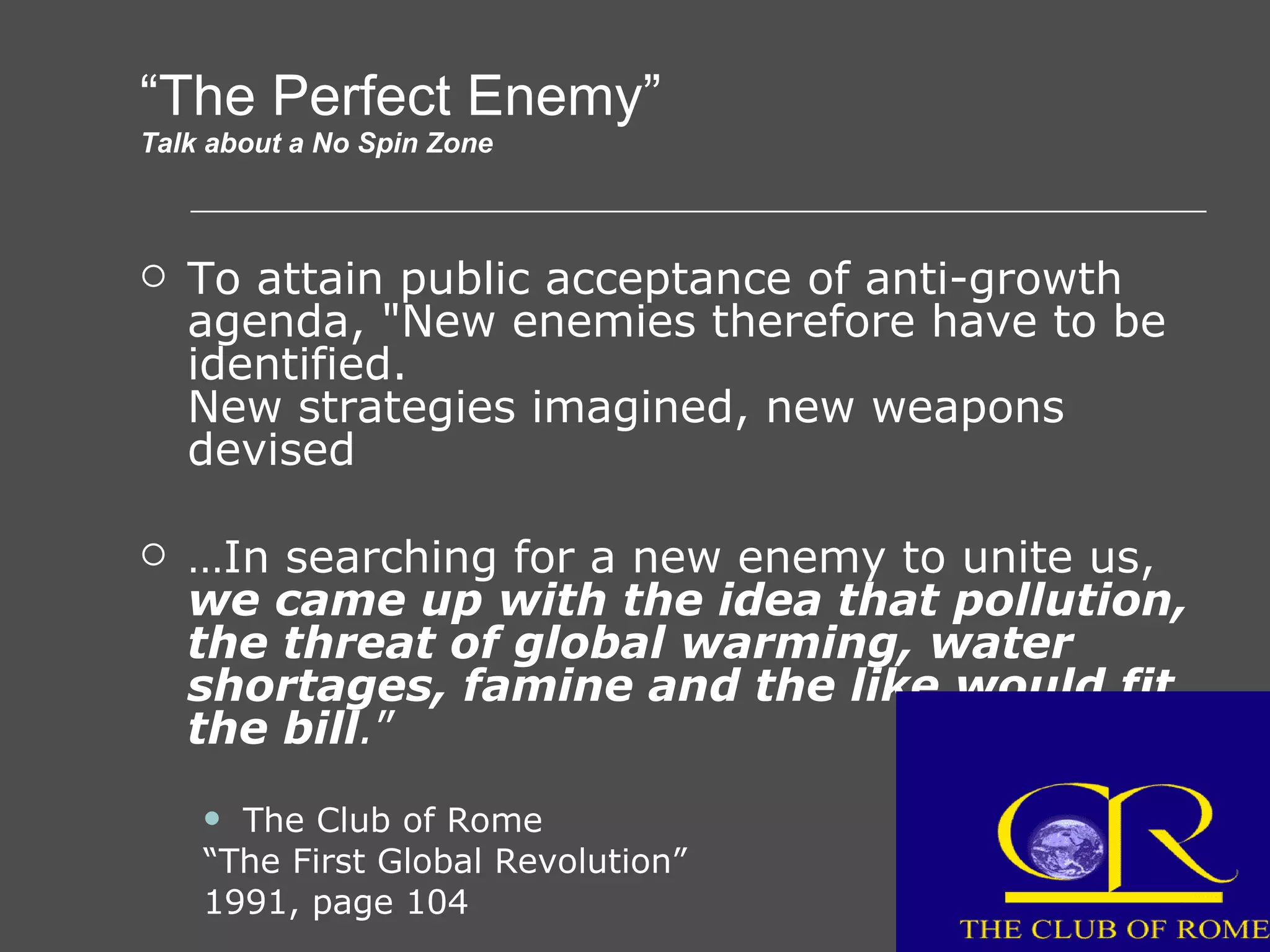 “ The Perfect Enemy” Talk about a No Spin Zone To attain public acceptance of anti-growth agenda, &quot;New enemies therefore have to be identified. New strategies imagined, new weapons devised … In searching for a new enemy to unite us,  we came up with the idea that pollution, the threat of global warming, water shortages, famine and the like would fit the bill . ” The Club of Rome “ The First Global Revolution” 1991, page 104 