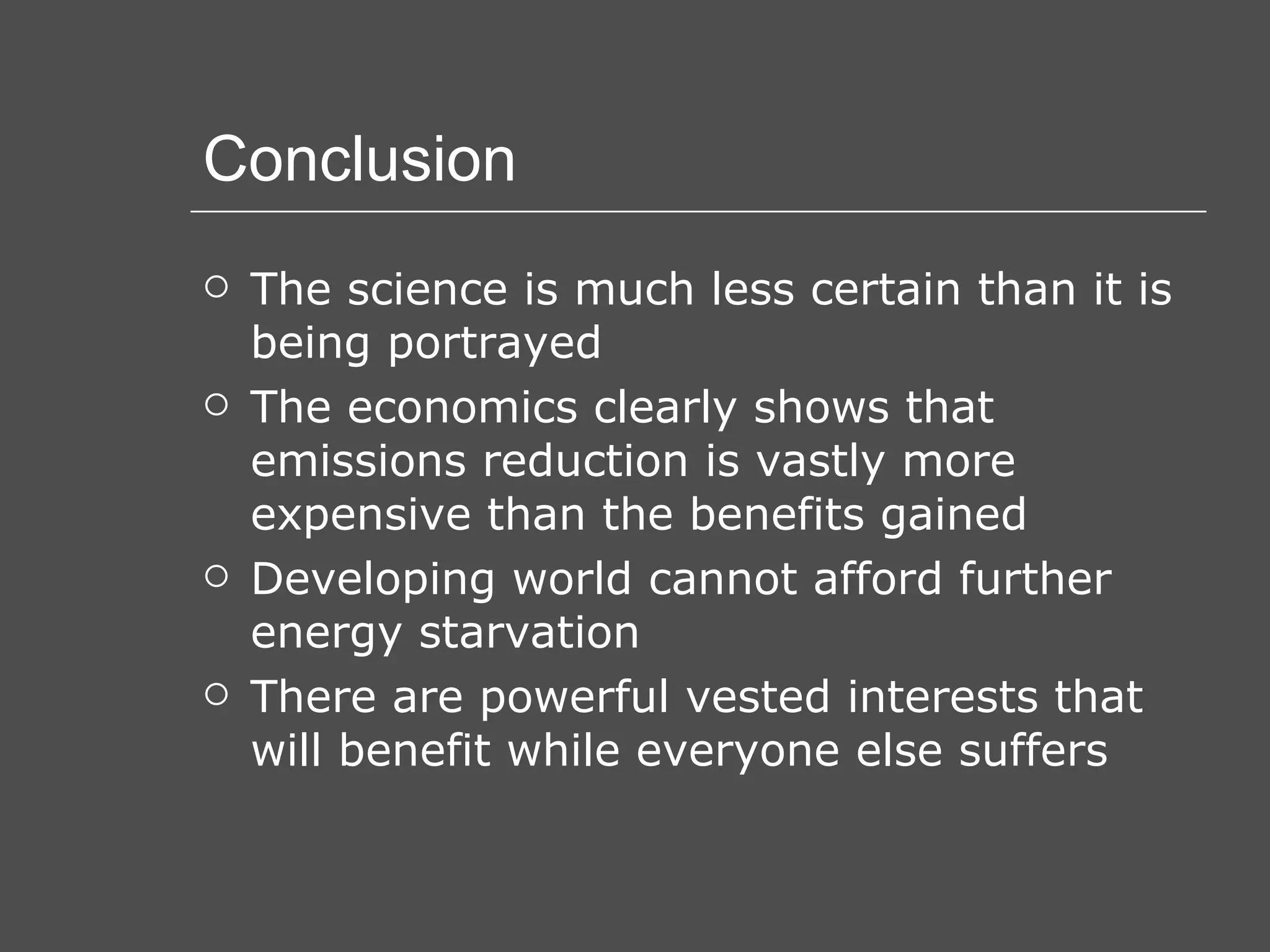 Conclusion The science is much less certain than it is being portrayed The economics clearly shows that emissions reduction is vastly more expensive than the benefits gained Developing world cannot afford further energy starvation There are powerful vested interests that will benefit while everyone else suffers 