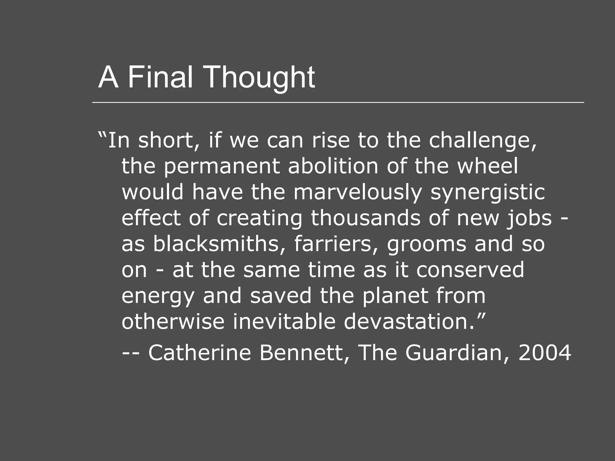A Final Thought “ In short, if we can rise to the challenge, the permanent abolition of the wheel would have the marvelously synergistic effect of creating thousands of new jobs - as blacksmiths, farriers, grooms and so on - at the same time as it conserved energy and saved the planet from otherwise inevitable devastation.” -- Catherine Bennett, The Guardian, 2004 