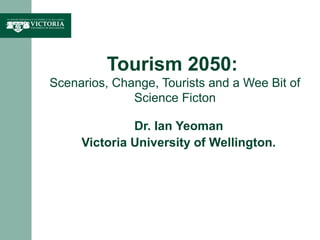 Tourism 2050:
Scenarios, Change, Tourists and a Wee Bit of
Science Ficton
Dr. Ian Yeoman
Victoria University of Wellington.
 